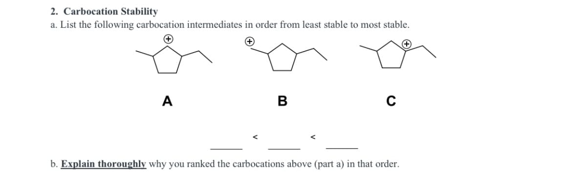 2. Carbocation Stability
a. List the following carbocation intermediates in order from least stable to most stable.
A
b. Explain thoroughly why you ranked the carbocations above (part a) in that order.
