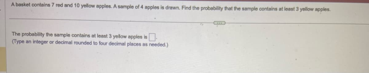 A basket contains 7 red and 10 yellow apples. A sample of 4 apples is drawn. Find the probability that the sample contains at least 3 yellow apples.
The probability the sample contains at least 3 yellow apples is.
(Type an integer or decimal rounded to four decimal places as needed.)