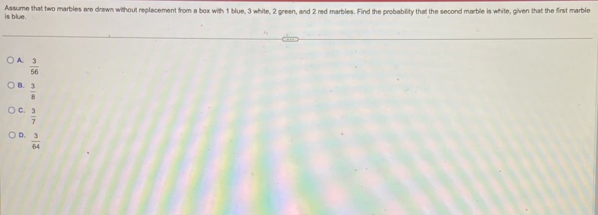 Assume that two marbles are drawn without replacement from a box with 1 blue, 3 white, 2 green, and 2 red marbles. Find the probability that the second marble is white, given that the first marble
is blue.
OA. 3
56
OB. 3
8
OC. 3
7
OD. 3
64