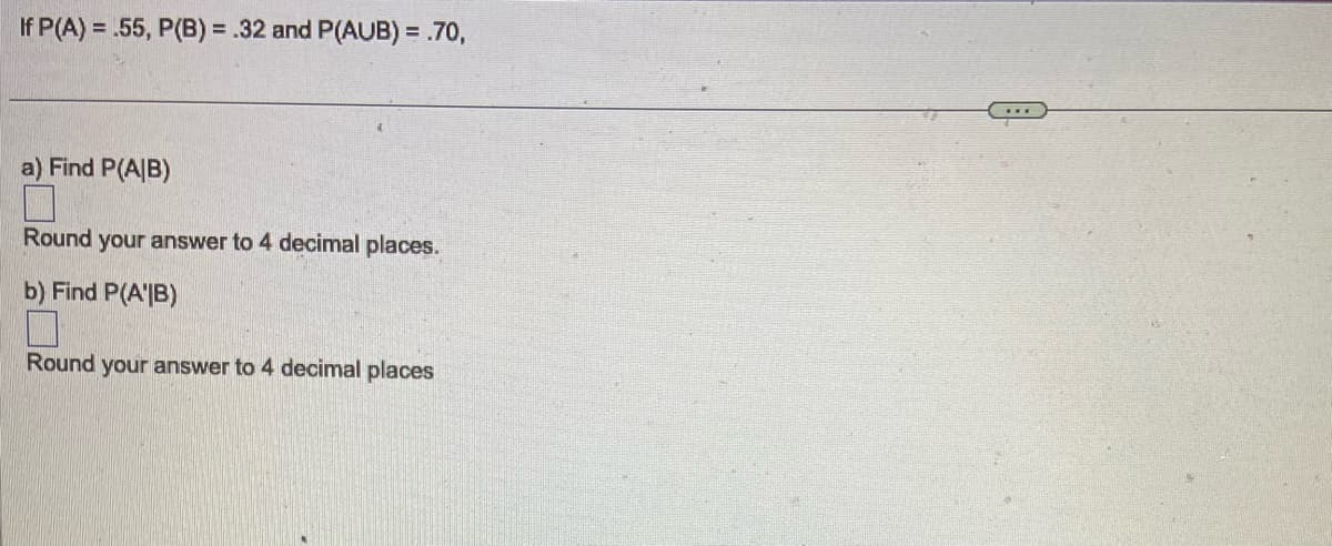 If P(A) = .55, P(B) = .32 and P(AUB) = .70,
a) Find P(A/B)
Round your answer to 4 decimal places.
b) Find P(AB)
Round your answer to 4 decimal places