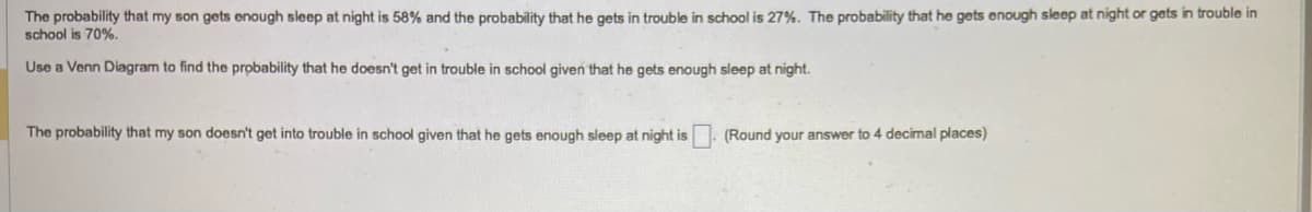 The probability that my son gets enough sleep at night is 58% and the probability that he gets in trouble in school is 27%. The probability that he gets enough sleep at night or gets in trouble in
school is 70%.
Use a Venn Diagram to find the probability that he doesn't get in trouble in school given that he gets enough sleep at night.
The probability that my son doesn't get into trouble in school given that he gets enough sleep at night is
(Round your answer to 4 decimal places)