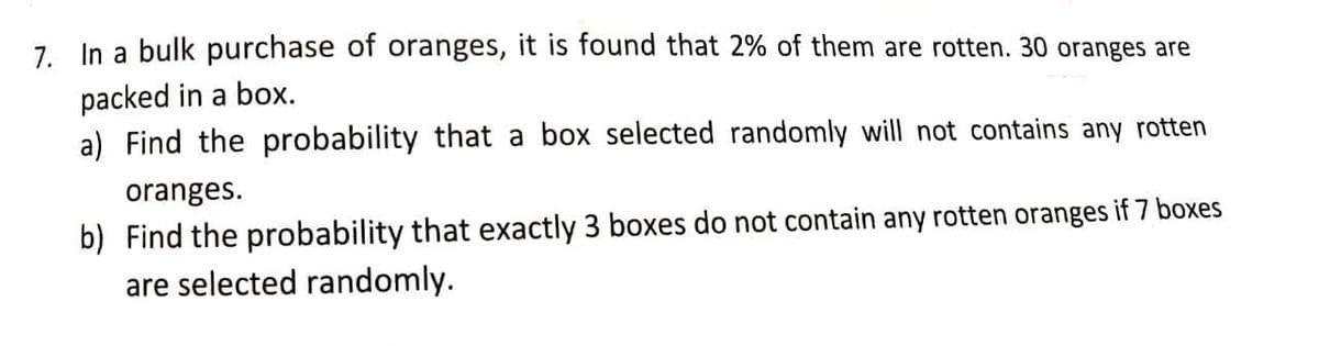 7. In a bulk purchase of oranges, it is found that 2% of them are rotten. 30 oranges are
packed in a box.
a) Find the probability that a box selected randomly will not contains any rotten
oranges.
b) Find the probability that exactly 3 boxes do not contain any rotten oranges if 7 boxes
are selected randomly.
