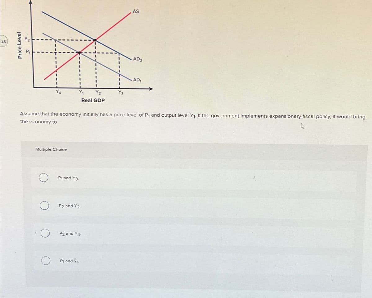 45
Price Level
P2
P₁
AS
AD₂
AD₁
Y₂
Y3
Real GDP
Assume that the economy initially has a price level of P1 and output level Y1. If the government implements expansionary fiscal policy, it would bring
the economy to
Multiple Choice
о
P1 and Y3.
о
P2 and Y2.
О
P2 and Y4
P1 and Y1.