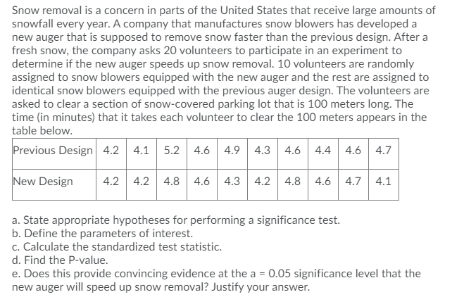 Snow removal is a concern in parts of the United States that receive large amounts of
snowfall every year. A company that manufactures snow blowers has developed a
new auger that is supposed to remove snow faster than the previous design. After a
fresh snow, the company asks 20 volunteers to participate in an experiment to
determine if the new auger speeds up snow removal. 10 volunteers are randomly
assigned to snow blowers equipped with the new auger and the rest are assigned to
identical snow blowers equipped with the previous auger design. The volunteers are
asked to clear a section of snow-covered parking lot that is 100 meters long. The
time (in minutes) that it takes each volunteer to clear the 100 meters appears in the
table below.
Previous Design 4.2 4.1 5.2 4.6
4.9 4.3 4.6 4.4 4.6| 4.7
New Design
4.2 4.2 4.8
4.6
4.3
4.2 4.8
4.6
4.7
4.1
a. State appropriate hypotheses for performing a significance test.
b. Define the parameters of interest.
c. Calculate the standardized test statistic.
d. Find the P-value.
e. Does this provide convincing evidence at the a = 0.05 significance level that the
new auger will speed up snow removal? Justify your answer.
