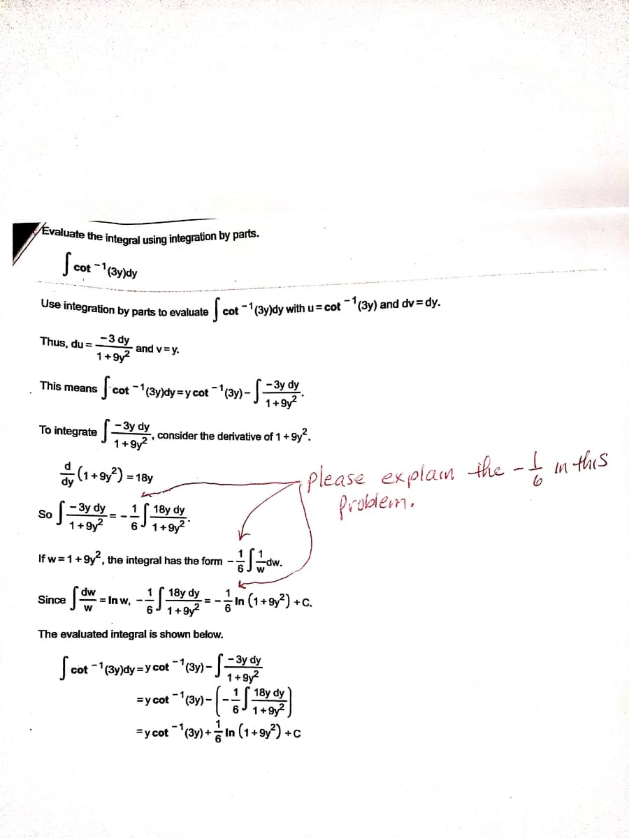 Evaluate the integral using integration by parts.
Scot "(yay
-1
Use integration by parts to evaluate
cot (3y)dy with u= cot '(3y) and dv = dy.
Thus, du =
-3 dy
and v=y.
1+9y?
- 3y dy
cot (3y)dy=y cot (3y) - .
1+9y?
This means
-1,
To integrate
- 3y dy
5 consider the derivative of 1+9y".
1+9y?
please explam the - m ths
probdem.
= 18y
6
- 3y dy
18y dy
6J 1+9y
1
So
1+9y?
If w =1+9y", the integral has the form -
dw.
18y dy.
6J 1+9y?
dw
= In w,
In (1+ 9y?) + C.
Since
The evaluated integral is shown below.
-7-3y dy
-1
cot -1(3y)dy =y cot (3y) -
1+9y?
18y dy
6 1+9y
-1,
=y cot (3y) -
"ycot-(3y)+증 In (1+ 9y?) +c
