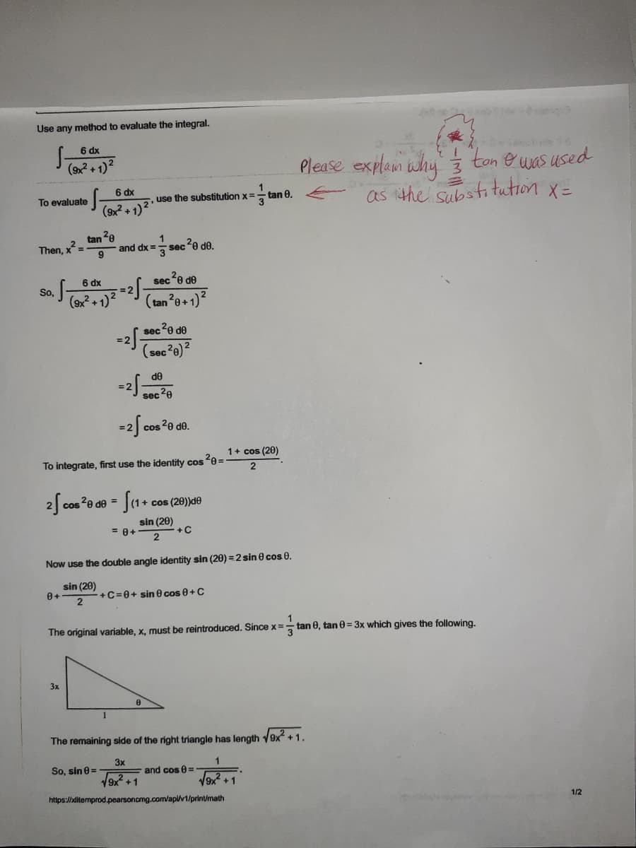 Use any method to evaluate the integral.
6 dx
Please explam why ton e uas used
as ithe substitution x=
(9x? +1)2
6 dx
5. use the substitution x=
To evaluate
tan 0.
(9x + 1)
tan 2e
x?
sec?e de.
Then,
and dx =
6 dx
sec2e de
S.
= 2
(9x2 +1)2
(tan2e+1)?
sece de
= 2
(sec?e)2
--
de
sec20
= 2
cos 2e de.
1+ cos (20)
To integrate, first use the identity cos 20 =
2
cos 20 de = |(1.
1+ cos (20))de
sin (20)
= 0+
+C
Now use the double angle identity sin (20) =2 sin e cos 0.
sin (20)
+C=0+ sin 0 cos e+C
The original variable, x, must be reintroduced. Since x =
tan 0, tan 0 = 3x which gives the following.
3.
3x
The remaining side of the right triangle has length 9x +1.
3x
So, sin e =
and cos 0 =
19x +1
V9x +1
https://ditemprod.pearsoncmg.com/api/v1/print/math
1/2
