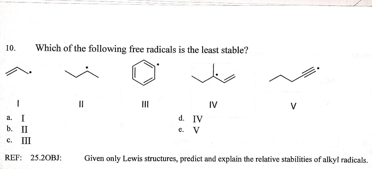 10.
Which of the following free radicals is the least stable?
II
IV
V
а.
d. IV
b. II
V
е.
с. II
REF:
25.2OBJ:
Given only Lewis structures, predict and explain the relative stabilities of alkyl radicals.
