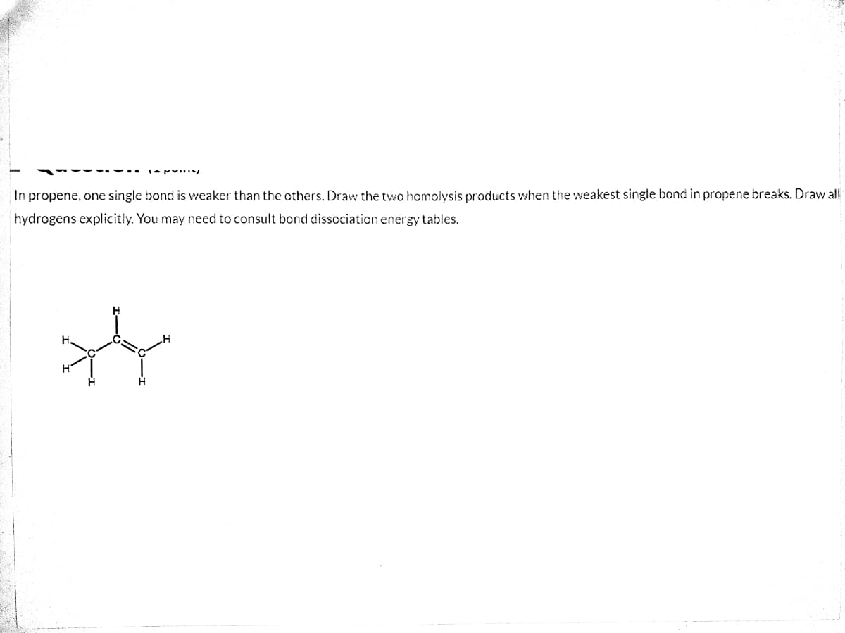 In propene, one single bond is weaker than the others. Draw the two homolysis products when the weakest single bond in propene breaks. Draw all
hydrogens explicitiy. You may need to consult bond dissociation energy tables.
