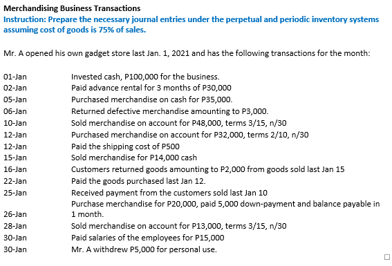 Merchandising Business Transactions
Instruction: Prepare the necessary journal entries under the perpetual and periodic inventory systems
assuming cost of goods is 75% of sales.
Mr. A opened his own gadget store last Jan. 1, 2021 and has the following transactions for the month:
Invested cash, P100,000 for the business.
Paid advance rental for 3 months of P30,000
01-Jan
02-Jan
Purchased merchandise on cash for P35,000.
Returned defective merchandise amounting to P3,000.
05-Jan
06-Jan
10-Jan
Sold merchandise on account for P48,000, terms 3/15, n/30
Purchased merchandise on account for P32,000, terms 2/10, n/30
12-Jan
Paid the shipping cost of P500
Sold merchandise for P14,000 cash
12-Jan
15-Jan
16-Jan
Customers returned goods amounting to P2,000 from goods sold last Jan 15
22-Jan
Paid the goods purchased last Jan 12.
Received payment from the customers sold last Jan 10
Purchase merchandise for P20,000, paid 5,000 down-payment and balance payable in
1 month.
Sold merchandise on account for P13,000, terms 3/15, n/30
25-Jan
26-Jan
28-Jan
30-Jan
Paid salaries of the employees for P15,000
30-Jan
Mr. A withdrew P5,000 for personal use.
