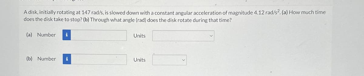 A disk, initially rotating at 147 rad/s, is slowed down with a constant angular acceleration of magnitude 4.12 rad/s². (a) How much time
does the disk take to stop? (b) Through what angle (rad) does the disk rotate during that time?
(a) Number i
(b) Number
Units
Units