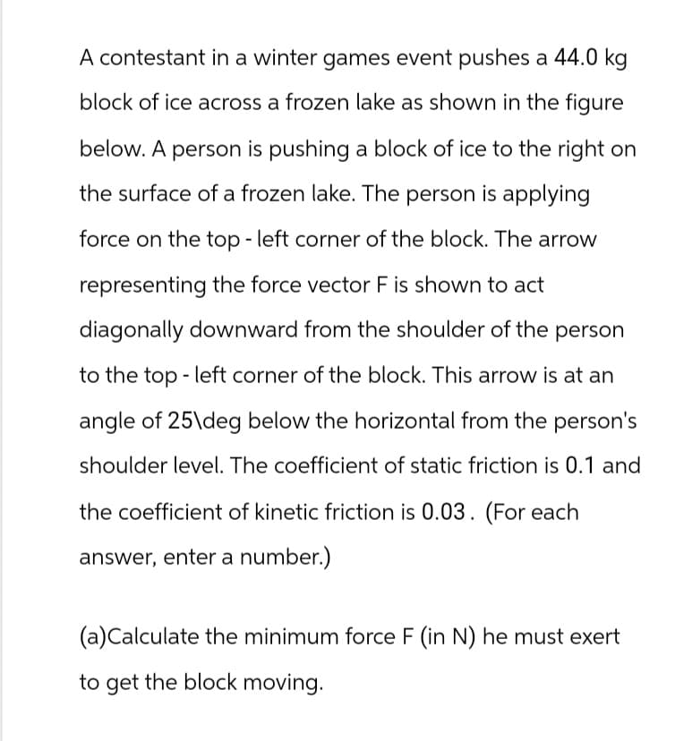 A contestant in a winter games event pushes a 44.0 kg
block of ice across a frozen lake as shown in the figure
below. A person is pushing a block of ice to the right on
the surface of a frozen lake. The person is applying
force on the top-left corner of the block. The arrow
representing the force vector F is shown to act
diagonally downward from the shoulder of the person
to the top left corner of the block. This arrow is at an
angle of 25\deg below the horizontal from the person's
shoulder level. The coefficient of static friction is 0.1 and
the coefficient of kinetic friction is 0.03. (For each
answer, enter a number.)
(a) Calculate the minimum force F (in N) he must exert
to get the block moving.