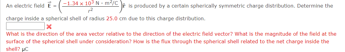 An electric field = (-1.34 × 103 N · m²/C is produced by a certain spherically symmetric charge distribution. Determine the
2
charge inside a spherical shell of radius 25.0 cm due to this charge distribution.
What is the direction of the area vector relative to the direction of the electric field vector? What is the magnitude of the field at the
surface of the spherical shell under consideration? How is the flux through the spherical shell related to the net charge inside the
shell? μC