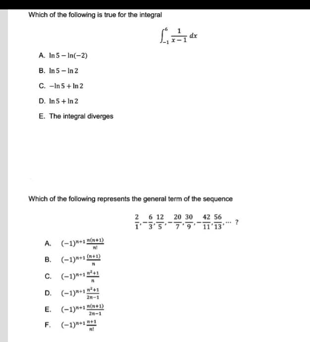 Which of the following is true for the integral
1₁x dx
A. In 5-In(-2)
B. In 5 - In 2
C. -In 5 + In 2
D. In 5 + In 2
E. The integral diverges
Which of the following represents the general term of the sequence
2 6 12
20 30 42 56
-
.
13'5'
*** ?
11'13'
A.
(−1)n+1m(n+1)
n!
B. (-1)+1(n+1)
71
C. (-1)+1"
1n²+1
n²+1
D. (-1)+1) 2n-1
E.
(−1)n+1"(n+1)
2n-1
F. (-1)+1+1