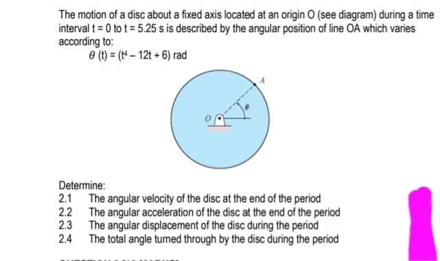 The motion of a disc about a fixed axis located at an origin O (see diagram) during a time
interval t= 0 to t = 5.25 s is described by the angular position of line OA which varies
according to:
e (1) = (1 – 12t + 6) rad
Determine:
2.1 The angular velocity of the disc at the end of the period
2.2 The angular acceleration of the disc at the end of the period
2.3 The angular displacement of the disc during the period
2.4
The total angle turned through by the disc during the period
