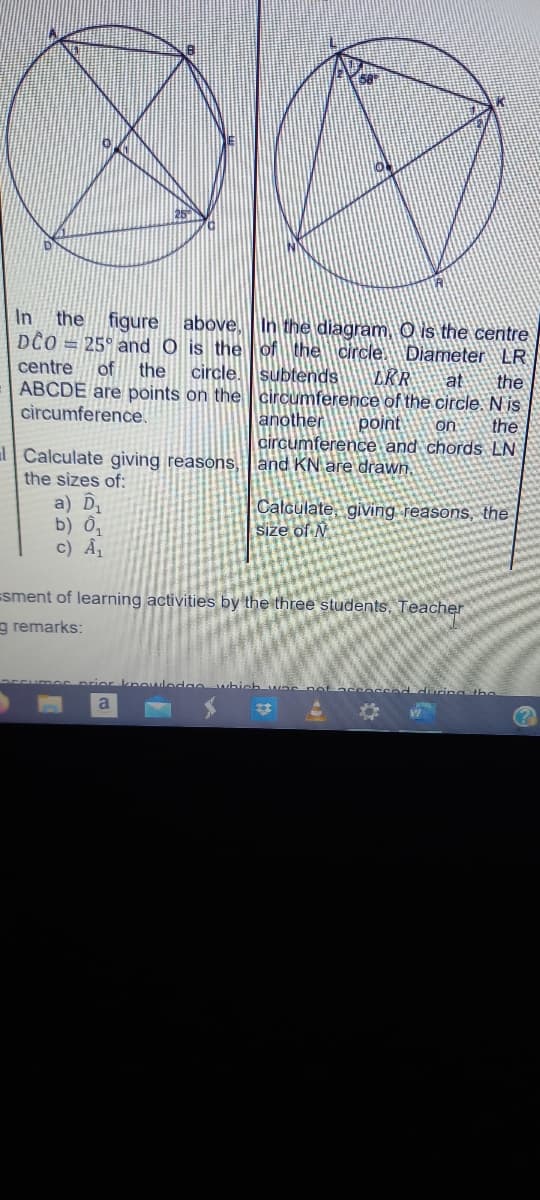 In the figure above. In the diagram. O is the centre
DCO = 25° and O is the
centre of the circle.
ABCDE are points on the
circumference.
of the circle. Diameter LR
subtends LRR at the
circumference of the circle. Nis
another
point on the
circumference and chords LN
Calculate giving reasons, and KN are drawn.
the sizes of:
a) D₁
Calculate, giving reasons, the
Size of N
b) 0₁
c) A₁
=sment of learning activities by the three students. Teacher
g remarks:
prior knowledge
Scoccod during the
a
O
in