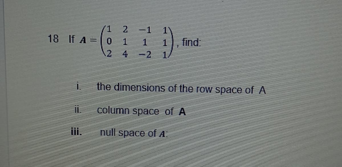 18 If A =
İ.
11.
iii.
1 2 -1
0
4-2
1
7
find:
the dimensions of the row space of A
column space of A
null space of A: