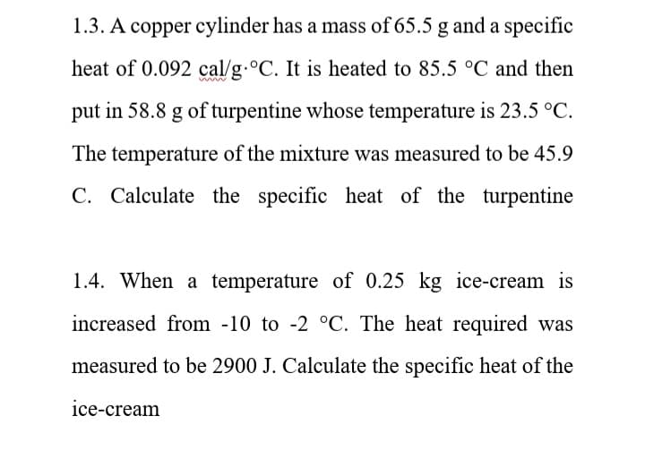 1.3. A copper cylinder has a mass of 65.5 g and a specific
heat of 0.092 cal/g.°C. It is heated to 85.5 °C and then
put in 58.8 g of turpentine whose temperature is 23.5 °C.
The temperature of the mixture was measured to be 45.9
C. Calculate the specific heat of the turpentine
1.4. When a temperature of 0.25 kg ice-cream is
increased from -10 to -2 °C. The heat required was
measured to be 2900 J. Calculate the specific heat of the
ice-cream
