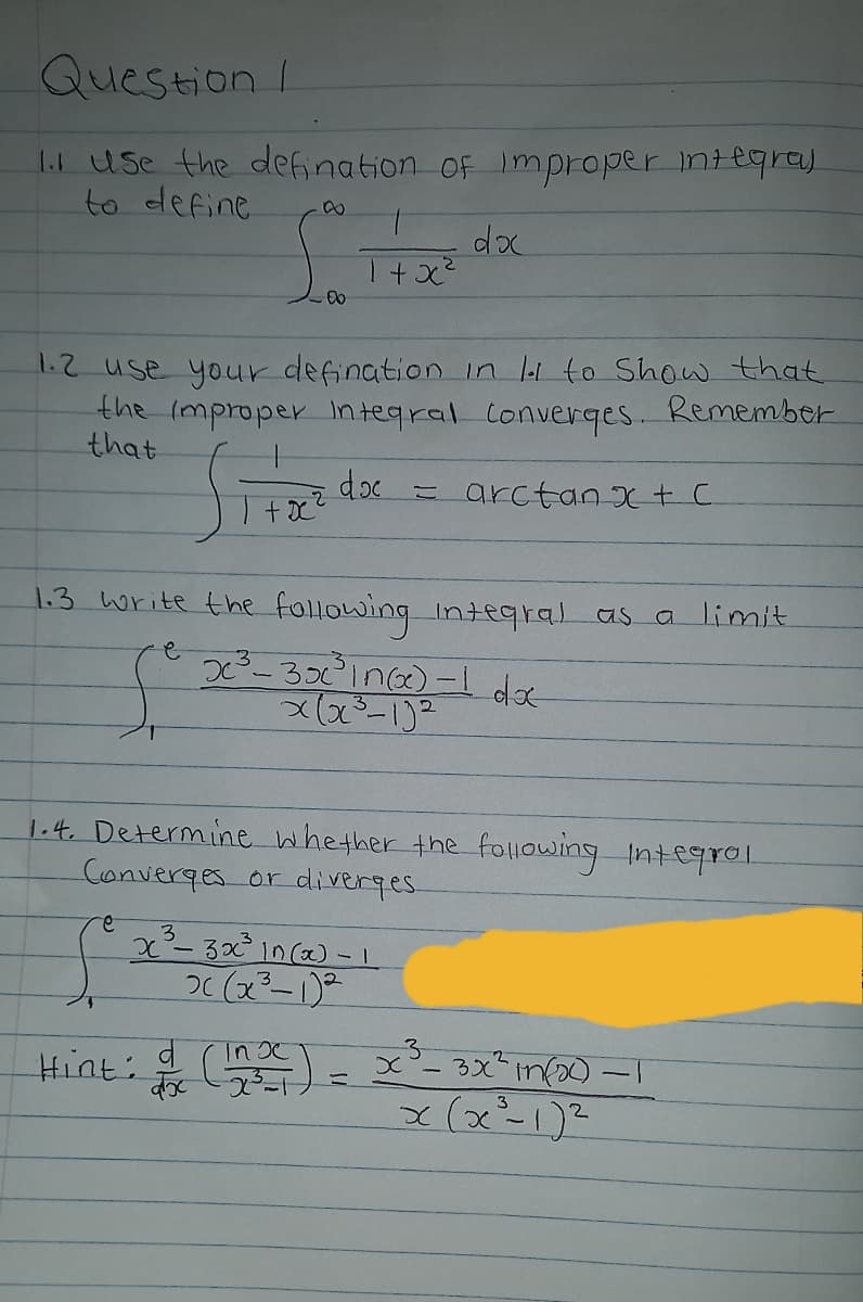 Question I
lil Use the defination OF improper integra)
to define
dox
12 use your defination in li to Show that
the (mproper integral Converges. Remember
that
doc
= arctan xt C
1.3 write the following integral as a limit
|.4 Determine whether the following Intesqrol.
Converges or diverges.
2.
3.
