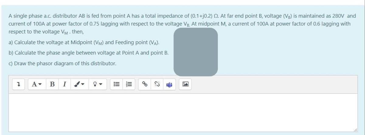 A single phase a.c. distributor AB is fed from point A has a total impedance of (0.1+j0.2) Q. At far end point B, voltage (V3) is maintained as 280V and
current of 100A at power factor of 0.75 lagging with respect to the voltage VB. At midpoint M, a current of 100A at power factor of 0.6 lagging with
respect to the voltage VM - then,
a) Calculate the voltage at Midpoint (VM) and Feeding point (VA).
b) Calculate the phase angle between voltage at Point A and point B.
C) Draw the phasor diagram of this distributor.
I
