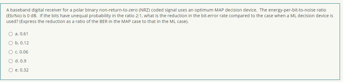 A baseband digital receiver for a polar binary non-return-to-zero (NRZ) coded signal uses an optimum MAP decision device. The energy-per-bit-to-noise ratio
(Eb/No) is 0 dB. If the bits have unegual probability in the ratio 2:1, what is the reduction in the bit-error rate compared to the case when a ML decision device is
used? (Express the reduction as a ratio of the BER in the MAP case to that in the ML case).
O a. 0.61
O b. 0.12
O c. 0.06
O d. 0.9
O e. 0.32
