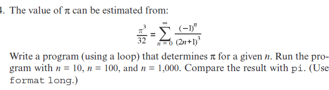 1. The value of T can be estimated from:
(-1)"
32
n=0 (2n+1)
Write a program (using a loop) that determines t for a given n. Run the pro-
gram with n = 10, n = 100, and n = 1,000. Compare the result with pi. (Use
format long.)
