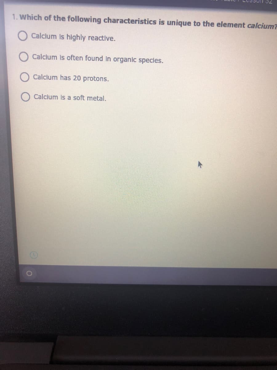 1. Which of the following characteristics is unique to the element calcium?
Calclum is highly reactive.
Calcium is often found in organic species.
Calcium has 20 protons.
Calcium is a soft metal.
