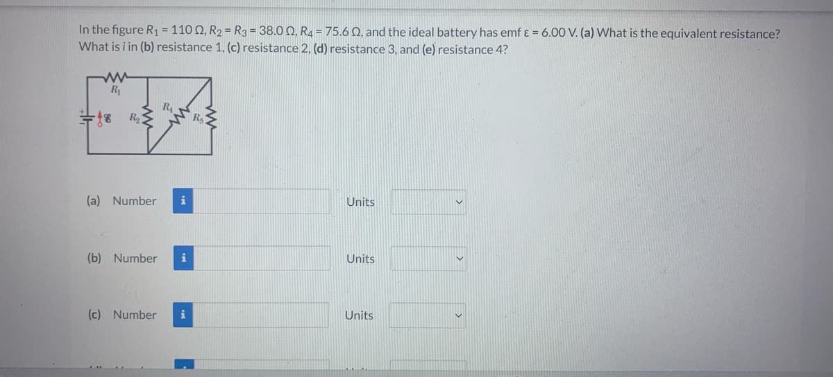 In the figure R₁ = 11002, R2 = R3 = 38.00, R4 = 75.6 02, and the ideal battery has emf ε = 6.00 V. (a) What is the equivalent resistance?
What is i in (b) resistance 1, (c) resistance 2, (d) resistance 3, and (e) resistance 4?
R₁
=18 R₂<
R₁
(a) Number i
(b) Number
(c) Number i
R₂
Units
Units
Units