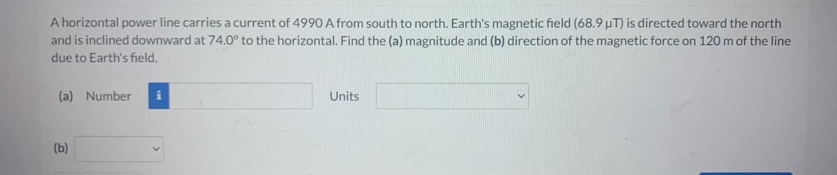 A horizontal power line carries a current of 4990 A from south to north. Earth's magnetic field (68.9 µT) is directed toward the north
and is inclined downward at 74.0° to the horizontal. Find the (a) magnitude and (b) direction of the magnetic force on 120 m of the line
due to Earth's field.
(a) Number
(b)
Units