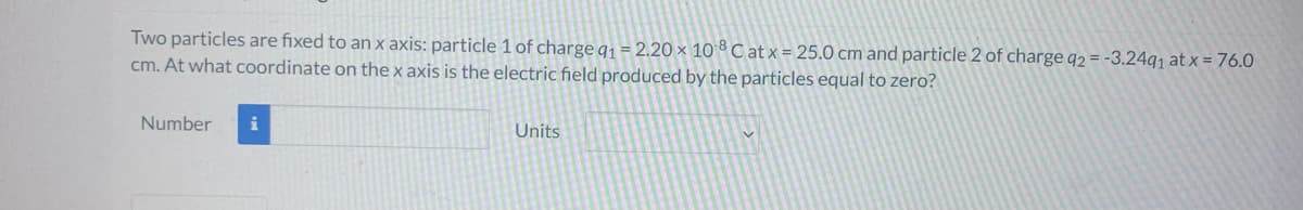 Two particles are fixed to an x axis: particle 1 of charge q₁ = 2.20 × 108 Cat x = 25.0 cm and particle 2 of charge q2 = -3.24q1 at x = 76.0
cm. At what coordinate on the x axis is the electric field produced by the particles equal to zero?
Number
i
Units