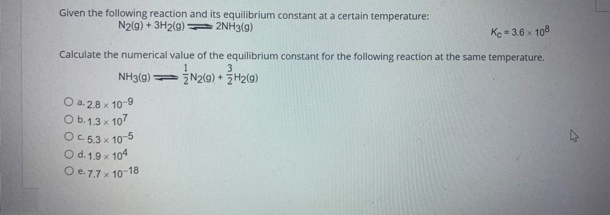 Given the following reaction and its equilibrium constant at a certain temperature:
N2(g) + 3H2(g)2NH3(g)
Kc = 3.6 x 108
Calculate the numerical value of the equilibrium constant for the following reaction at the same temperature.
3
NH3(9)
1
2N2(g) + 2H2(g)
O a. 2.8 × 10-9
O b. 1.3 x 107
O c. 5.3 x 10-5
O d. 1.9 x 104
O e. 7.7 x 10-18