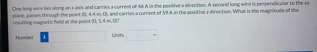 One long wire lies along an x axis and carries a current of 46 A in the positive x direction. A second long wire is perpendicular to the xy
plane, passes through the point (0, 4.4 m, 0), and carries a current of 59 A in the positive z direction. What is the magnitude of the
resulting magnetic field at the point (0, 1.4 m, 0)?
Number
Units