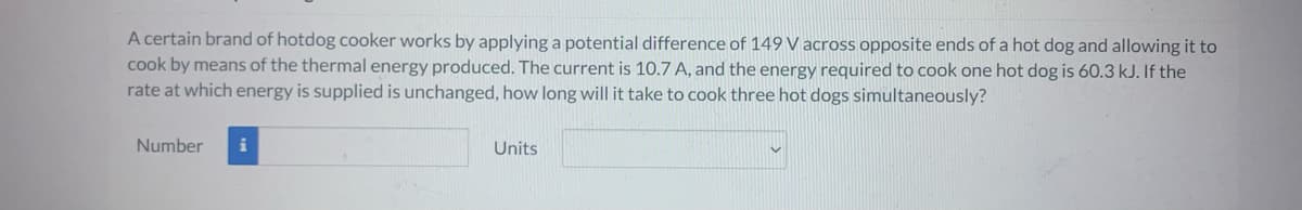 A certain brand of hotdog cooker works by applying a potential difference of 149 V across opposite ends of a hot dog and allowing it to
cook by means of the thermal energy produced. The current is 10.7 A, and the energy required to cook one hot dog is 60.3 kJ. If the
rate at which energy is supplied is unchanged, how long will it take to cook three hot dogs simultaneously?
Number
i
Units