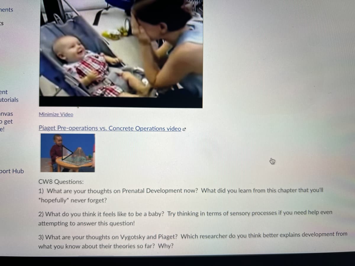nents
ent
utorials
invas
P get
e!
Minimize Video
Piaget Pre-operations vs. Concrete Operations video a
port Hub
CW8 Questions:
1) What are your thoughts on Prenatal Development now? What did you learn from this chapter that you'll
*hopefully* never forget?
2) What do you think it feels like to be a baby? Try thinking in terms of sensory processes if you need help even
attempting to answer this question!
3) What are your thoughts on Vygotsky and Piaget? Which researcher do you think better explains development from
what you know about their theories so far? Why?
