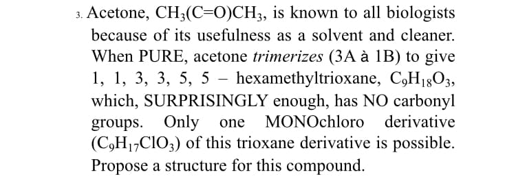 3. Acetone, CH3(C=0)CH;, is known to all biologists
because of its usefulness as a solvent and cleaner.
When PURE, acetone trimerizes (3A à 1B) to give
1, 1, 3, 3, 5, 5 - hexamethyltrioxane, C,H18O3,
which, SURPRISINGLY enough, has NO carbonyl
groups. Only
(C,H1,C1O;) of this trioxane derivative is possible.
Propose a structure for this compound.
one
MONOchloro derivative
