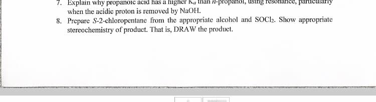 7. Explain why propanoic acid has a higher Ka than -propanol, using resonance, particul
when the acidic proton is removed by NaOH.
8. Prepare S-2-chloropentane from the appropriate alcohol and SOC12. Show appropriate
stereochemistry of product. That is, DRAW the product.
