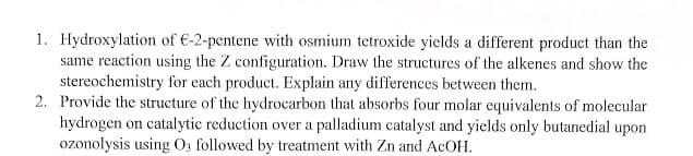 1. Hydroxylation of €-2-pentene with osmium tetroxide yields a different product than the
same reaction using the Z configuration. Draw the structures of the alkenes and show the
stereochemistry for each product. Explain any differences between them.
2. Provide the structure of the hydrocarbon that absorbs four molar equivalents of molecular
hydrogen on catalytic reduction over a palladium catalyst and yields only butanedial upon
ozonolysis using O; followed by treatment with Zn and ACOH.
