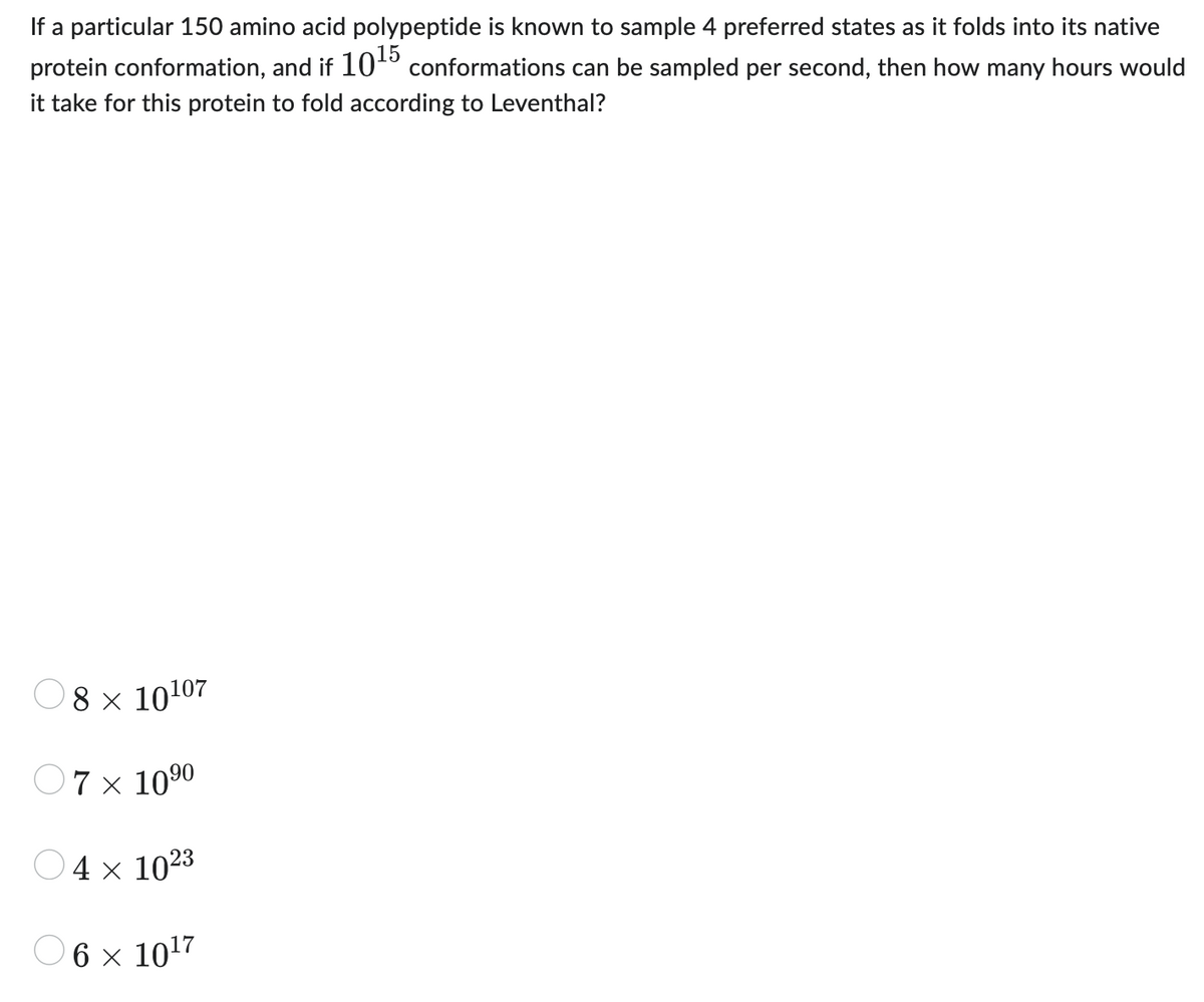 If a particular 150 amino acid polypeptide is known to sample 4 preferred states as it folds into its native
protein conformation, and if 10¹5 conformations can be sampled per second, then how many hours would
it take for this protein to fold according to Leventhal?
8 × 10107
07 x 10⁹⁰
4 x 1023
6 x 10¹7