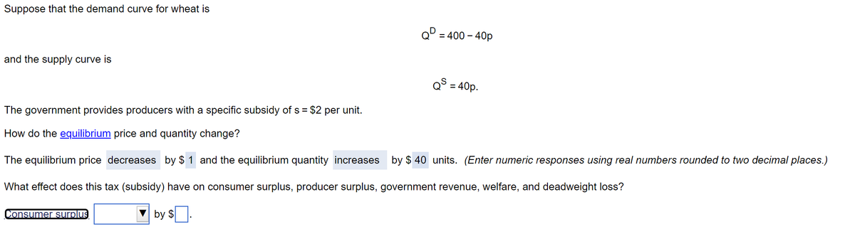 Suppose that the demand curve for wheat is
and the supply curve is
QD = 400 - 40p
Consumer surplus
Qs = 40p.
The government provides producers with a specific subsidy of s = $2 per unit.
How do the equilibrium price and quantity change?
The equilibrium price decreases by $1 and the equilibrium quantity increases by $40 units. (Enter numeric responses using real numbers rounded to two decimal places.)
Wh effe does this tax (subsidy) have on consumer surplus, producer surplus, government revenue, welfare, and deadweight lo
by $.