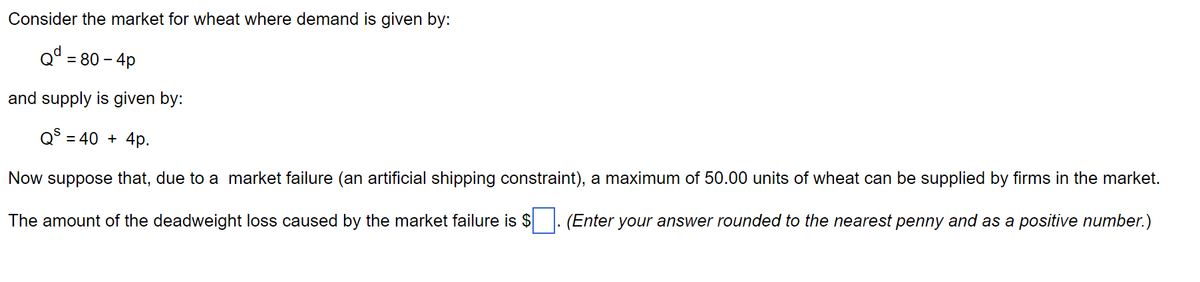 Consider the market for wheat where demand is given by:
Qd = = 80 - 4p
and supply is given by:
Qs = 40 + 4p.
Now suppose that, due to a market failure (an artificial shipping constraint), a maximum of 50.00 units of wheat can be supplied by firms in the market.
The amount of the deadweight loss caused by the market failure is $. (Enter your answer rounded to the nearest penny and as a positive number.)