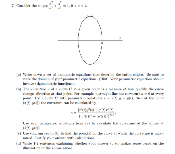 7. Consider the ellipse + =
5 = 1, 0< a < b.
(a) Write down a set of parametric equations that describe the entire ellipse. Be sure to
state the domain of your parametric equations. (Hint: Your parametric equations should
involve trigonometric functions.)
(b) The curvature k of a curve C at a given point is a measure of how quickly the curve
changes direction at that point. For example, a straight line has curvature x = 0 at every
point. For a curve C with parametric equations z = x(t), y = y(t), then at the point
(r(t), y(t)) the curvature can be calculated by
F(t)y"(t) – y (t)z"(t)|
(z(t))? + (3'(t))?)³/2
Use your parametric equations from (a) to calculate the curvature of the ellipse at
(r(t), y(t)).
(c) Use your answer to (b) to find the point (s) on the curve at which the curvature is maxi-
mized. Justify your answer with calculations.
(d) Write 1-2 sentences explaining whether your answer to (c) makes sense based on the
illustration of the ellipse above.
