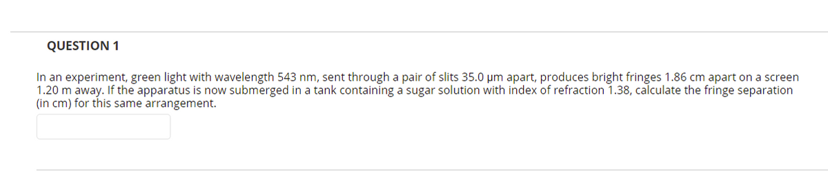 QUESTION 1
In an experiment, green light with wavelength 543 nm, sent through a pair of slits 35.0 um apart, produces bright fringes 1.86 cm apart on a screen
1.20 m away. If the apparatus is now submerged in a tank containing a sugar solution with index of refraction 1.38, calculate the fringe separation
(in cm) for this same arrangement.
