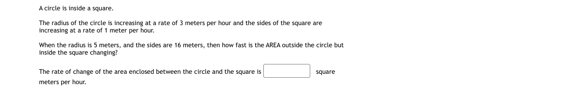 A circle is inside a square.
The radius of the circle is increasing at a rate of 3 meters per hour and the sides of the square are
increasing at a rate of 1 meter per hour.
When the radius is 5 meters, and the sides are 16 meters, then how fast is the AREA outside the circle but
inside the square changing?
The rate of change of the area enclosed between the circle and the square is
square
meters per hour.
