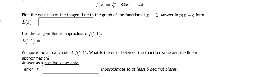 f(x) = V- 80x + 144
Find the equation of the tangent line to the graph of the function at x =
1. Answer in mæ + b form.
L(x) =|
es
Use the tangent line to approximate f(1.1).
L(1.1) =
Compute the actual value of f(1.1). What is the error between the function value and the linear
approximation?
Answer as a positive value only.
Terror| =
(Approximate to at least 5 decimal places.)
