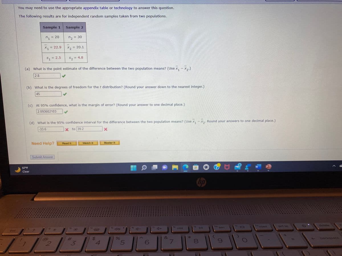 esc
You may need to use the appropriate appendix table or technology to answer this question.
The following results are for independent random samples taken from two populations.
Sample 1
n1 = 20
X1
= 22.9
57°F
Clear
Sample 2
n2 = 30
$1 = 2.5
(a) What is the point estimate of the difference between the two population means? (Use x₁ - x₂.)
2.8
Need Help?
X2
(b) What is the degrees of freedom for the t distribution? (Round your answer down to the nearest integer.)
45
Submit Answer
(c) At 95% confidence, what is the margin of error? (Round your answer to one decimal place.)
2.093602103
2
S₂ = 4.8
= 20.1
(d) What is the 95% confidence interval for the difference between the two population means? (Use x.
-33.6
X to 39.2
x
Read It
#
3
Watch It
f4
$
4
Master It
f5
40
%
5
9
1
6
f7
4+
4
&
6
10
fg
7
A
IAA
*
4
4
6
N
*
4
4
4
C4
10 *
44
4464
d A
19
hp
*2"
4
8
DII
4
Round your answers to one decimal place.)
F10
****
4 5
Re A
901
S
A 44
DDI
*
94
44
4
***
S 444**
f11
C
A
S
CEE
CE***
f12
insert
C
4
**
C
t
A
prt sc
No
delete
backspace