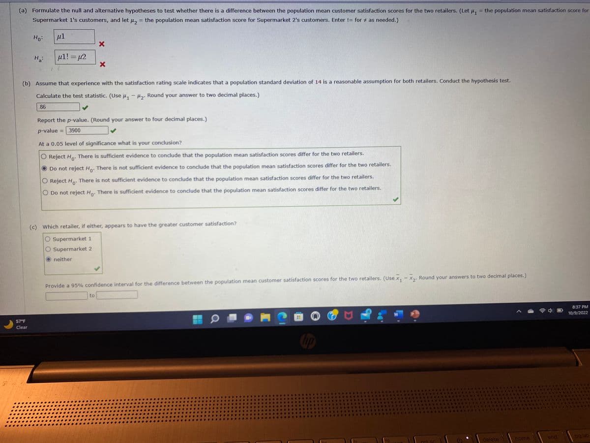 (a) Formulate the null and alternative hypotheses to test whether there is a difference between the population mean customer satisfaction scores for the two retailers. (Let μ₁ = the population mean satisfaction score for
Supermarket 1's customers, and let
1₂
= the population mean satisfaction score for Supermarket 2's customers. Enter != for # as needed.)
Ho:
57°F
Clear
Ha
μl
μ1! = μ2
X
(b) Assume that experience with the satisfaction rating scale indicates that a population standard deviation of 14 is a reasonable assumption for both retailers. Conduct the hypothesis test.
Calculate the test statistic. (Use μ₁ - H2. Round your answer to two decimal places.)
86
X
Report the p-value. (Round your answer to four decimal places.)
p-value = 3900
At a 0.05 level of significance what is your conclusion?
O Reject Ho. There is sufficient evidence to conclude that the population mean satisfaction scores differ for the two retailers.
Do not reject Ho. There is not sufficient evidence to conclude that the population mean satisfaction scores differ for the two retailers.
O Reject Ho. There is not sufficient evidence to conclude that the population mean satisfaction scores differ for the two retailers.
O Do not reject Ho. There is sufficient evidence to conclude that the population mean satisfaction scores differ for the two retailers.
(c) Which retailer, if either, appears to have the greater customer satisfaction?
O Supermarket 1
O Supermarket 2
neither
to
Provide a 95% confidence interval for the difference between the population mean customer satisfaction scores for the two retailers. (Use X₁ X₂. Round your answers to two decimal places.)
M
hp
f11
f12
-
W
prt sc
R C 4
delete
434
home
***
end
8:37 PM
10/9/2022
pg up