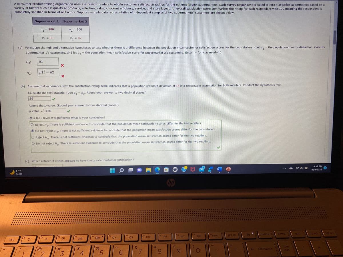 A consumer product testing organization uses a survey of readers to obtain customer satisfaction ratings for the nation's largest supermarkets. Each survey respondent is asked to rate a specified supermarket based on a
variety of factors such as: quality of products, selection, value, checkout efficiency, service, and store layout. An overall satisfaction score summarizes the rating for each respondent with 100 meaning the respondent is
completely satisfied in terms of all factors. Suppose sample data representative of independent samples of two supermarkets' customers are shown below.
esc
57°F
Clear
Ho:
Ha
fi
Supermarket 1
n₁ = 280
X1
P
(a) Formulate the null and alternative hypotheses to test whether there is a difference between the population mean customer satisfaction scores for the two retailers. (Let μ₁ the population mean satisfaction score for
Supermarket 1's customers, and let μ₂ = the population mean satisfaction score for Supermarket 2's customers. Enter != for ‡ as needed.)
μl
?
= 83
μl! = μ2
Supermarket 2
f2
X
(b) Assume that experience with the satisfaction rating scale indicates that a population standard deviation of 14 is a reasonable assumption for both retailers. Conduct the hypothesis test.
Calculate the test statistic. (Use ₁-2. Round your answer to two decimal places.)
86
@
2
X
f3
7₂
Report the p-value. (Round your answer to four decimal places.)
p-value
.3900
= 300
At a 0.05 level of significance what is your conclusion?
O Reject Ho. There is sufficient evidence to conclude that the population mean satisfaction scores differ for the two retailers.
Do not reject Ho. There is not sufficient evidence to conclude that the population mean satisfaction scores differ for the two retailers.
O Reject Ho. There is not sufficient evidence to conclude that the population mean satisfaction scores differ for the two retailers.
O Do not reject Ho. There is sufficient evidence to conclude that the population mean satisfaction scores differ for the two retailers.
(c) Which retailer, if either, appears to have the greater customer satisfaction?
#
= 82
x₂ =
3
20
$
4
f5
40
%
5
f6
4-
6
f7
4+
&
7
18
IAA
*
8
wa
DII
hp
f10
DDI
f12
insert
4
prt sc
..
←
8 . S
●
delete
backspace
C
404
1.8
home
num
lock
end
8:37 PM
10/9/2022
pg up
***
***
SE
SUGE
pg dn