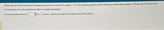 Ghose and Han (2014) found that the elasticity of demand for Google Play apps is -3.7. This elasticity applies to a small college town where approximately 1,000 apps per month are sold
If price rises by 7%, what would be the effect on quantity demanded?
The quantity demanded will
by
percent. (Enter your response rounded to one decimal place)