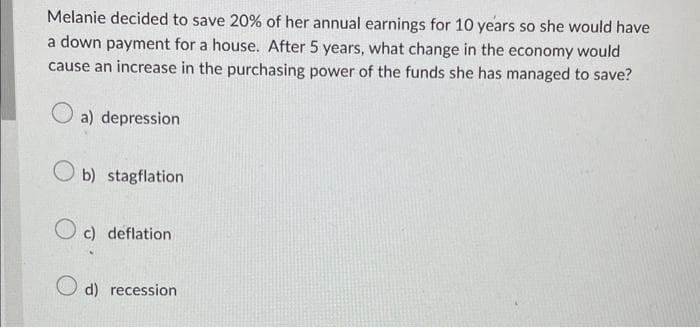 Melanie decided to save 20% of her annual earnings for 10 years so she would have
a down payment for a house. After 5 years, what change in the economy would
cause an increase in the purchasing power of the funds she has managed to save?
a) depression
Ob) stagflation
Oc) deflation
d) recession