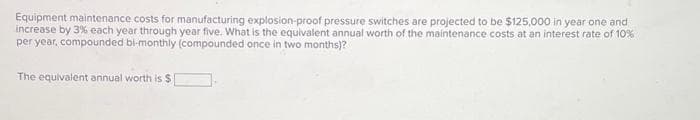 Equipment maintenance costs for manufacturing explosion-proof pressure switches are projected to be $125,000 in year one and
increase by 3% each year through year five. What is the equivalent annual worth of the maintenance costs at an interest rate of 10%
per year, compounded bi-monthly (compounded once in two months)?
The equivalent annual worth is $