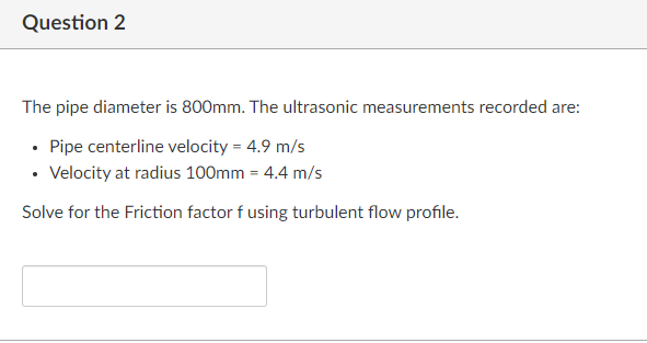 Question 2
The pipe diameter is 800mm. The ultrasonic measurements recorded are:
• Pipe centerline velocity = 4.9 m/s
• Velocity at radius 100mm = 4.4 m/s
Solve for the Friction factor f using turbulent flow profile.
